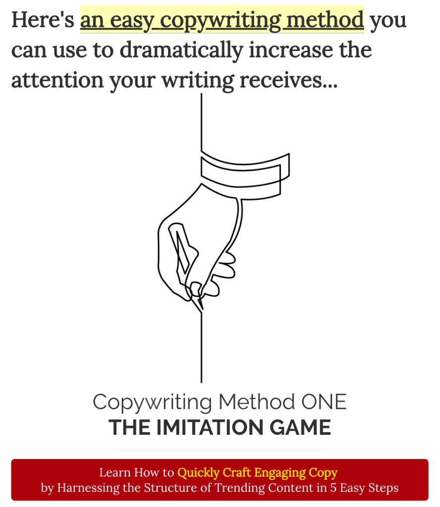 Here's an easy copywriting method you can use to dramatically increase the attention your writing receives...

Copywriting Method ONE
THE IMITATION GAME
Learn How to Quickly Craft Engaging Copy 
by Harnessing the Structure of Trending Content in 5 Easy Steps